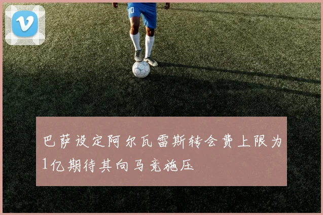 巴萨设定阿尔瓦雷斯转会费上限为1亿期待其向马竞施压