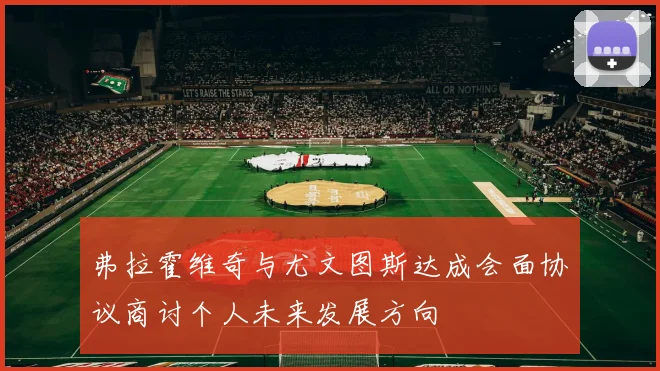 弗拉霍维奇与尤文图斯达成会面协议商讨个人未来发展方向