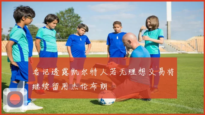 名记透露凯尔特人若无理想交易将继续留用杰伦布朗