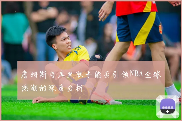 詹姆斯与库里联手能否引领NBA全球热潮的深度分析