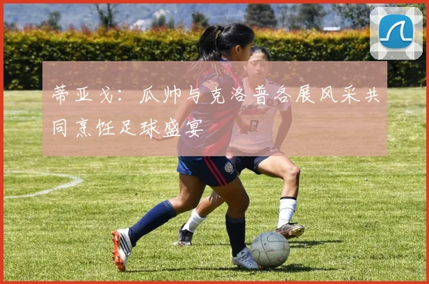 蒂亚戈：瓜帅与克洛普各展风采共同烹饪足球盛宴