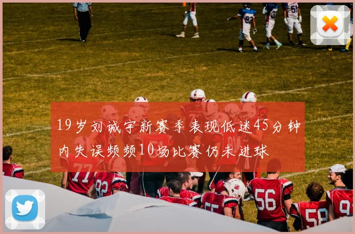 19岁刘诚宇新赛季表现低迷45分钟内失误频频10场比赛仍未进球