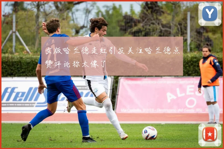 女版哈兰德走红引发关注哈兰德点赞评论称太像了