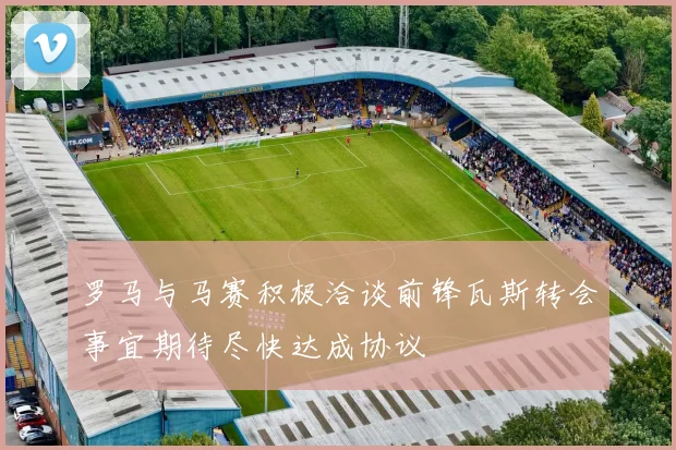 罗马与马赛积极洽谈前锋瓦斯转会事宜期待尽快达成协议