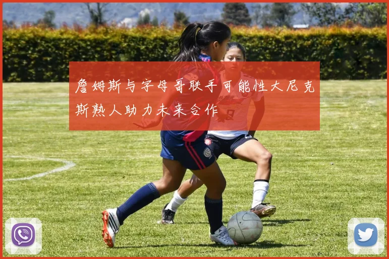 詹姆斯与字母哥联手可能性大尼克斯熟人助力未来合作