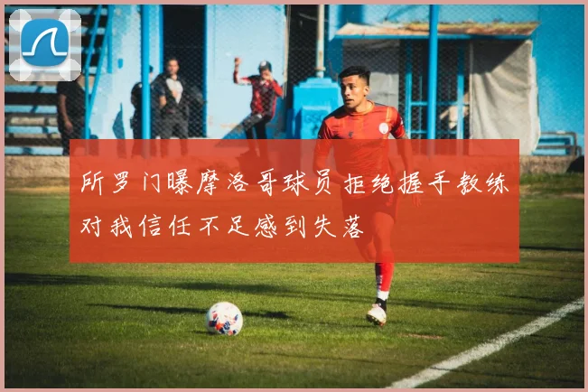 所罗门曝摩洛哥球员拒绝握手教练对我信任不足感到失落