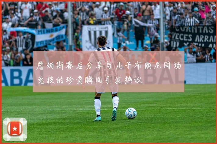 詹姆斯赛后分享与儿子布朗尼同场竞技的珍贵瞬间引发热议