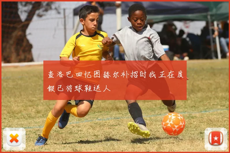 查洛巴回忆图赫尔补招时我正在度假已将球鞋送人