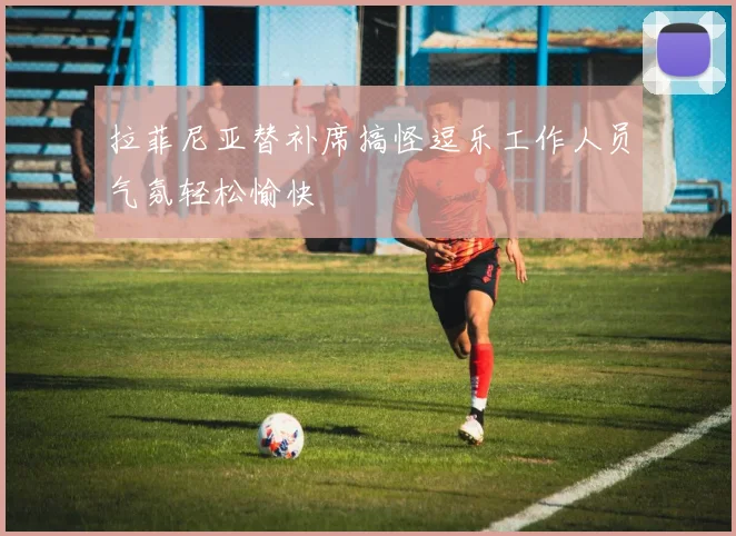 拉菲尼亚替补席搞怪逗乐工作人员气氛轻松愉快