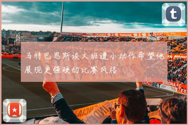 马特巴恩斯谈文班遭小动作希望他展现更强硬的比赛风格