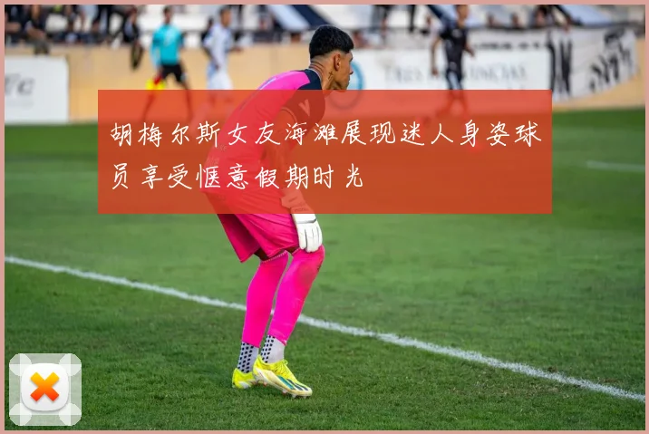 胡梅尔斯女友海滩展现迷人身姿球员享受惬意假期时光