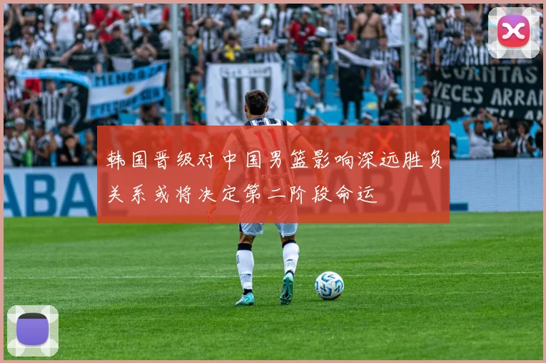 韩国晋级对中国男篮影响深远胜负关系或将决定第二阶段命运