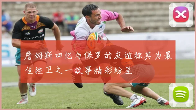 詹姆斯回忆与保罗的友谊称其为最佳控卫之一故事精彩纷呈