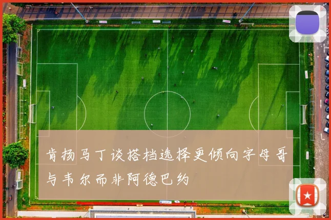 肯扬马丁谈搭档选择更倾向字母哥与韦尔而非阿德巴约