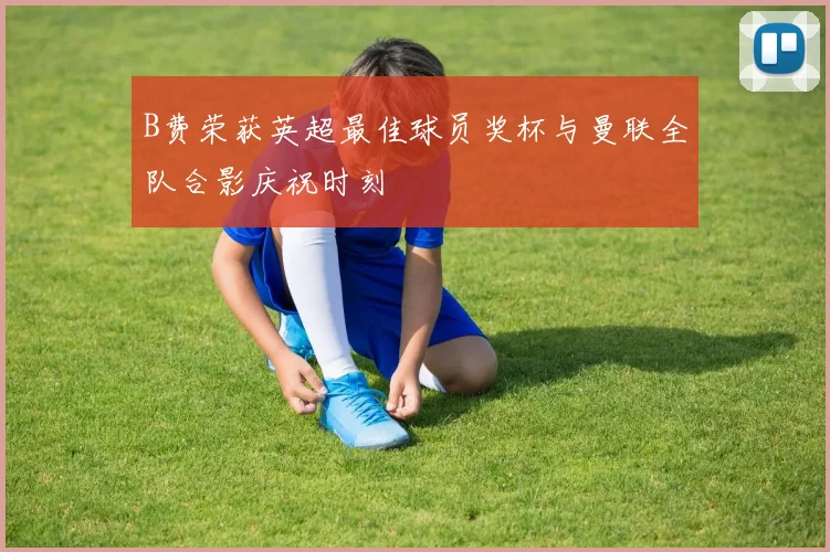 B费荣获英超最佳球员奖杯与曼联全队合影庆祝时刻