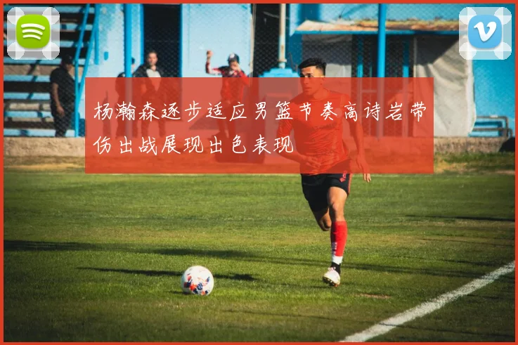 杨瀚森逐步适应男篮节奏高诗岩带伤出战展现出色表现
