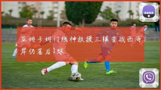亚姆卡姆门线神救援三镇苦战西海岸仍落后1球