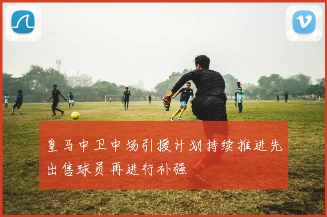 皇马中卫中场引援计划持续推进先出售球员再进行补强