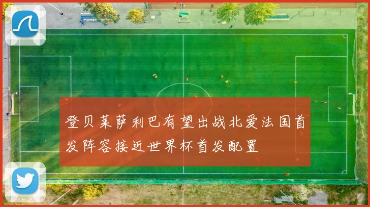登贝莱萨利巴有望出战北爱法国首发阵容接近世界杯首发配置