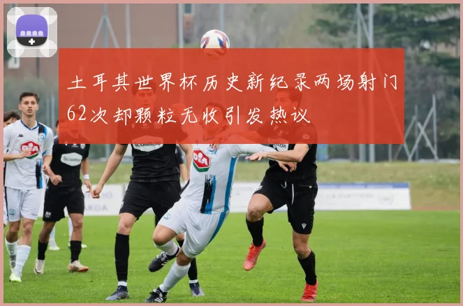 土耳其世界杯历史新纪录两场射门62次却颗粒无收引发热议