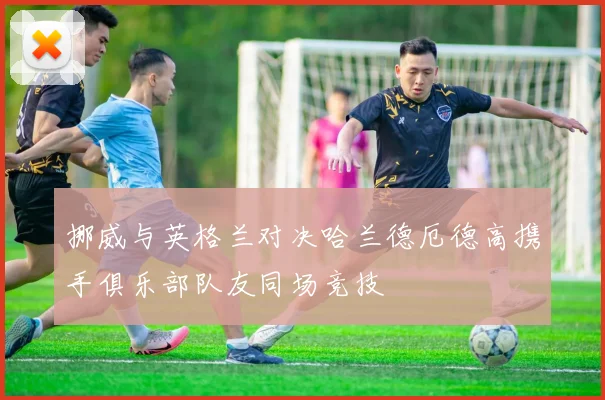 挪威与英格兰对决哈兰德厄德高携手俱乐部队友同场竞技