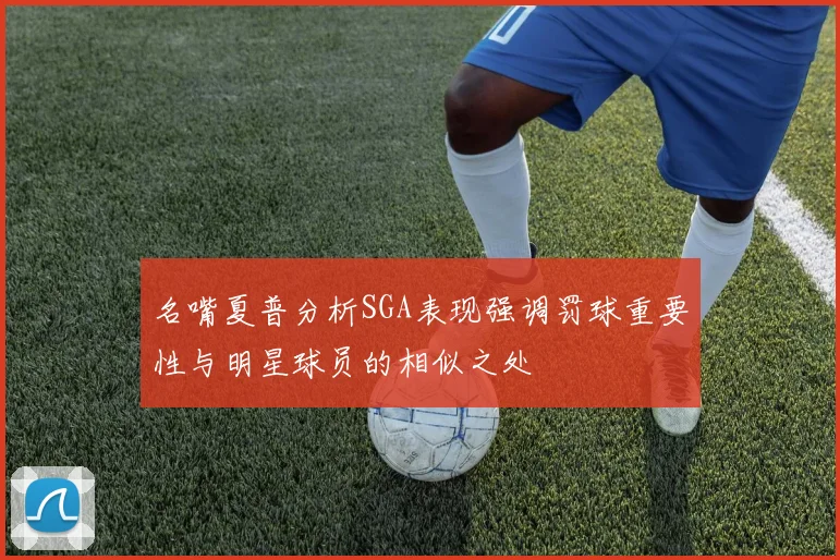 名嘴夏普分析SGA表现强调罚球重要性与明星球员的相似之处