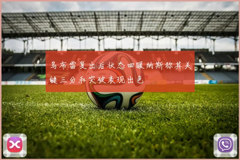 乌布雷复出后状态回暖纳斯称其关键三分和突破表现出色