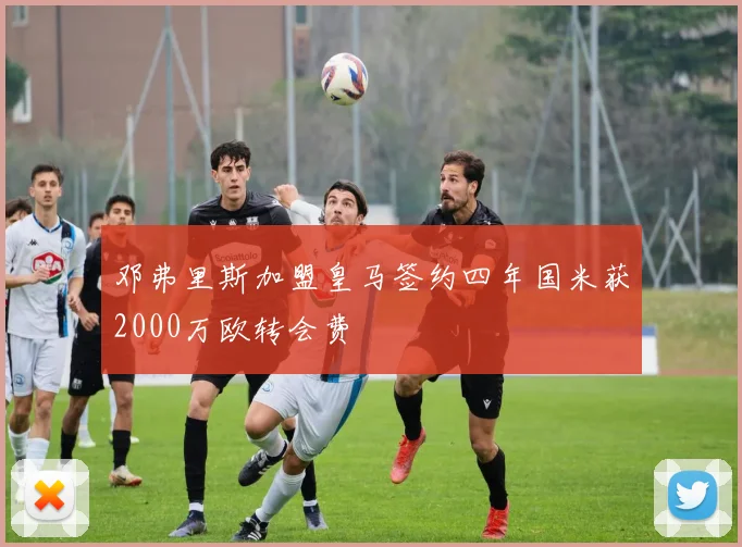 邓弗里斯加盟皇马签约四年国米获2000万欧转会费
