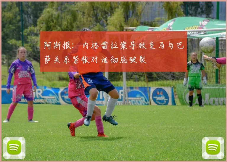 阿斯报：内格雷拉案导致皇马与巴萨关系紧张对话彻底破裂
