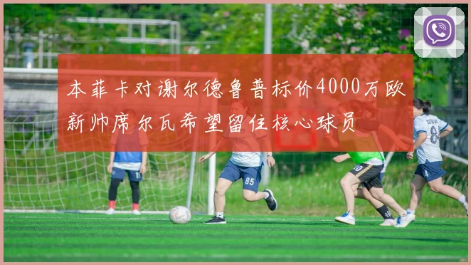 本菲卡对谢尔德鲁普标价4000万欧新帅席尔瓦希望留住核心球员