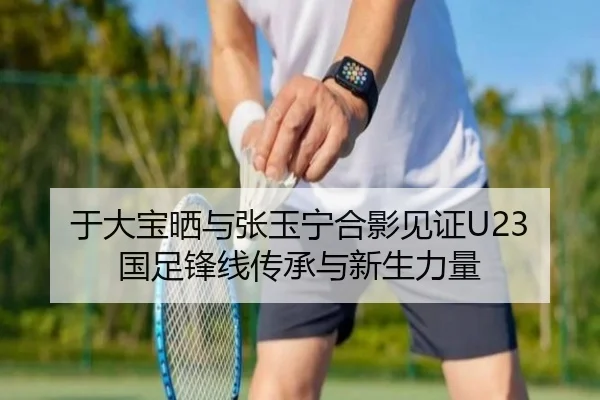于大宝晒与张玉宁合影见证U23国足锋线传承与新生力量 | bet188